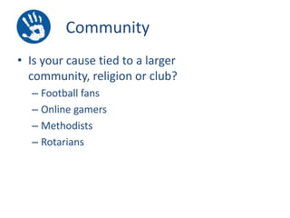 Community
• Is your cause tied to a larger
community, religion or club?
– Football fans
– Online gamers
– Methodists
– Rotarians

 