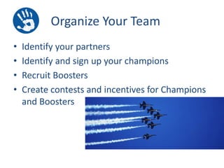 Organize Your Team
•
•
•
•

Identify your partners
Identify and sign up your champions
Recruit Boosters
Create contests and incentives for Champions
and Boosters

 