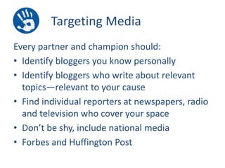 Targeting Media
Every partner and champion should:
• Identify bloggers you know personally
• Identify bloggers who write about relevant
topics—relevant to your cause
• Find individual reporters at newspapers, radio
and television who cover your space
• Don’t be shy, include national media
• Forbes and Huffington Post

 