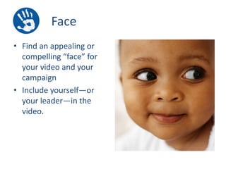 Face
• Find an appealing or
compelling “face” for
your video and your
campaign
• Include yourself—or
your leader—in the
video.

 