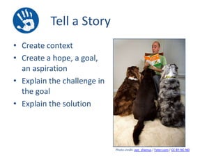 Tell a Story
• Create context
• Create a hope, a goal,
an aspiration
• Explain the challenge in
the goal
• Explain the solution

Photo credit: aye_shamus / Foter.com / CC BY-NC-ND

 