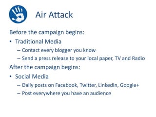 Air Attack
Before the campaign begins:
• Traditional Media
– Contact every blogger you know
– Send a press release to your local paper, TV and Radio

After the campaign begins:
• Social Media
– Daily posts on Facebook, Twitter, LinkedIn, Google+
– Post everywhere you have an audience

 