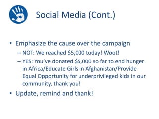 Social Media (Cont.)
• Emphasize the cause over the campaign
– NOT: We reached $5,000 today! Woot!
– YES: You’ve donated $5,000 so far to end hunger
in Africa/Educate Girls in Afghanistan/Provide
Equal Opportunity for underprivileged kids in our
community, thank you!

• Update, remind and thank!

 