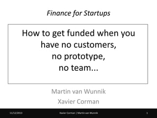 Finance for Startups

How to get funded when you
have no customers,
no prototype,
no team...
Martin van Wunnik
Xavier Corman
11/12/2013
20/02/2013

Xavier Corman | Martin van Wunnik

1

 