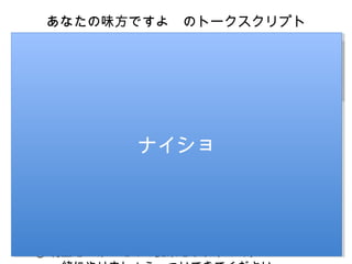 あなたの味方ですよ　のトークスクリプト

I’m on your side
I’m on your side

STEP1
STEP1

「あなたの味方です
「あなたの味方です
よ」
よ」

私は利を追求します。
私は利を追求します。
ただ、同時に、
ただ、同時に、
あなたの利も追求しま
あなたの利も追求しま
す。
す。

① 私は営業マンです。
② 私の目標は昨年対比と広告です。これが評価になり
ます
③ 昨年の売上が小さいところに
　 伸びてもらったほうがいいので、今日は御社に来ま
した。
④ 売上を伸ばす話をします。
⑤ ただ、売上を継続的に伸びてもらわないといけない
。
⑥ なので、利益はしっかり確保してほしい。
⑦ ですから、私は利益を上げる話しかしません。
⑧ 利益を上げるための提案をしますので、

ナイショ
ナイショ

 