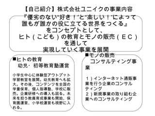 【自己紹介】株式会社ユニイクの事業内容
　『優劣のない“好き！”と“楽しい！”によって
誰もが誰かの役に立てる世界をつくる』
をコンセプトとして、
　ヒト（こども）の教育とモノの販売（ＥＣ）
を通して
実現していく事業を展開
ヒトの教育
　幼児・初等教育塾運営
小学生中心に体験型アウトプット
学習教室を展開。幼児教育へも拡
大。その後、コンテンツを全国の
学童保育、個人指導塾、学校に販
売。企業研修への導入も図る。未
来を担う教員育成事業も開始、保
育園運営、小学校運営も視野に入
れる。

モノの販売
　コンサルティング事
業

１）インターネット通販事
業を行う企業のコンサル
ティング
２）新規事業の取り組む企
業へのコンサルティング

 