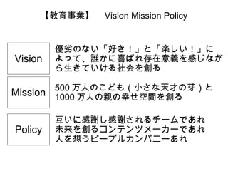【教育事業】　 Vision Mission Policy

Vision
Mission

Policy

優劣のない「好き！」と「楽しい！」に
よって、誰かに喜ばれ存在意義を感じなが
ら生きていける社会を創る
500 万人のこども（小さな天才の芽）と
1000 万人の親の幸せ空間を創る
互いに感謝し感謝されるチームであれ
未来を創るコンテンツメーカーであれ
人を想うピープルカンパニーあれ

 