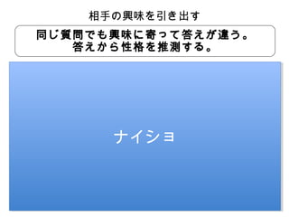 相手の興味を引き出す
同じ質問でも興味に寄って答えが違う。
答えから性格を推測する。
お休みのときや夜はどんなお店に行きますか？
他の飲食店に
食べに行くな

競合調査を欠かさないんだな
真面目で競争好きかも

ナイショ
ナイショ

行きたいんだけど
異性が好きなのかな
やる気のスイッチが明確かも
あんまカワイイ子いないよな
いつもショッピングモールだね 家族思いなのかな
従業員思いかもしれない
家族と一緒に

 