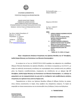 Θέμα: «Διοργάνωση Ασκήσεων Ετοιμότητας στις Σχολικές Μονάδες την 13η
Οκτωβρίου,
Διεθνή Ημέρα Μείωσης των Επιπτώσεων των Φυσικών Καταστροφών»
Σε συνέχεια του υπ’ αρ. πρ. 155597/Γ7/10-12-2012 εγγράφου που αφορούσε στη «Διαβίβαση
Οδηγιών Πολιτικής Προστασίας στις Σχολικές Μονάδες», στο πλαίσιο συνεργασίας με τον Ο.Α.Σ.Π., με
στόχο την ανάπτυξη αντισεισμικής συνείδησης και συμπεριφοράς στους εκπαιδευτικούς και μαθητές
μέσω της διαρκούς ευαισθητοποίησης, ενημέρωσης και εκπαίδευσης και με αφορμή την 13η
Οκτωβρίου, Διεθνή Ημέρα Μείωσης των Επιπτώσεων των Φυσικών Καταστροφών, σας καλούμε να
μεριμνήσετε για την πραγματοποίηση της μιας από τις τουλάχιστον τρείς προβλεπόμενες ασκήσεις
ετοιμότητας του σχολικού έτους κατά την Ημέρα αυτή.
Παρακαλούνται οι Δ/ντες των Σχολικών Μονάδων Α/θμιας & Β/θμιας Εκπ/σης της χώρας,
στους οποίους κοινοποιείται το παρόν, όπως προβούν στις απαραίτητες ενέργειες. Το παρόν να
αναρτηθεί σε πίνακα ανακοινώσεων και να κοινοποιηθεί στους Συλλόγους Γονέων και Κηδεμόνων.
H ΤΜΗΜΑΤΑΡΧΗΣ
Εσωτερική Διανομή:
Τμήμα Αγωγής Υγείας
& Περιβαλλοντικής Αγωγής ΑΝΑΣΤΑΣΙΑ ΞΥΛΟΚΟΤΑ
ΕΛΛΗΝΙΚΗ ΔΗΜΟΚΡΑΤΙΑ
Να διατηρηθεί μέχρι…………..
Βαθμός Ασφαλείας
ΥΠΟΥΡΓΕΙΟ ΠΑΙΔΕΙΑΣ ΚΑΙ ΘΡΗΣΚΕΥΜΑΤΩΝ
-----
ΕΝΙΑΙΟΣ ΔΙΟΙΚΗΤΙΚΟΣ ΤΟΜΕΑΣ
Π/ΘΜΙΑΣ ΚΑΙ Δ/ΘΜΙΑΣ ΕΚΠ/ΣΗΣ
Δ/ΝΣΗ ΣΥΜΒΟΥΛΕΥΤΙΚΟΥ ΕΠΑΓΓΕΛΜΑΤΙΚΟΥ
ΠΡΟΣΑΝΑΤΟΛΙΣΜΟΥ & ΕΚΠΑΙΔΕΥΤΙΚΩΝ ΔΡΑΣΤΗΡΙΟΤΗΤΩΝ
Μαρούσι,19-09-2013
ΤΜΗΜΑ Β΄ ΑΓΩΓΗΣ ΥΓΕΙΑΣ & ΠΕΡΙΒΑΛΛΟΝΤΙΚΗΣ ΑΓΩΓΗΣ Αρ. Πρωτ. 132827/Γ7
----- Βαθ. Προτερ.
Ταχ. Δ/νση: Ανδρέα Παπανδρέου 37
Μαρούσι, Τ.Κ. 15180
Πληροφορίες : Α. Ξυλόκοτα
Χ. Μήνου
Τηλέφωνα : 210-3442579
Fax : 210-3443013
e-mail: t05sde1@minedu.gov.gr
ΠΡΟΣ:
1. Δ/ΝΣΕΙΣ Α/ΘΜΙΑΣ & Β/ΘΜΙΑΣ ΕΚΠ/ΣΗΣ
ΟΛΗΣ ΤΗΣ ΧΩΡΑΣ
(Υπόψη Υπευθύνων Αγωγής Υγείας
Σχολικών Δραστηριοτήτων &
Υπευθύνων ΠΣΕΑ)
2. ΣΧΟΛΙΚΕΣ ΜΟΝΑΔΕΣ Α/ΘΜΙΑΣ &
Β/ΘΜΙΑΣ ΕΚΠ/ΣΗΣ ΟΛΗΣ ΤΗΣ ΧΩΡΑΣ
(Μέσω των Οικείων Δ/νσεων)
3. ΠΕΡΙΦΕΡΕΙΑΚΕΣ Δ/ΝΣΕΙΣ Α/ΘΜΙΑΣ &
Β/ΘΜΙΑΣ ΕΚΠ/ΣΗΣ ΟΛΗΣ ΤΗΣ
ΧΩΡΑΣ
4. Ο.Α.Σ.Π.
Ξάνθου 32, Τ.Κ. 15451, Ν. Ψυχικό
 