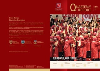 Q

UARTERLY
REPORT

2nd

Quarter

2013

Siswa Bangsa
Education Ecosystem
In a world that grows increasingly smaller and borderless, Putera Sampoerna Foundation
counts itself among those seeking to put the nation on equal footing with all the other
global citizens.
It strives to do so by implementing its Siswa Bangsa Education Ecosystem (SBEE), a unique
multi-entry, multi-exit education and career pathway.
It believes that the key to “Economic Progress Through Social Transformation” lies within
the heart of the SBEE -- an ecosytem comprising Akademi Siswa Bangsa Internasional,
a preparatory boarding high school; Universitas Siswa Bangsa Internasional, a think local grow global university; and Koperasi Siswa Bangsa, a professional student-owned cooperative
that makes it all possible.
Your Pathway to Leadership. Find out more from our websites.

www.asbi.sch.id

www.usbi.ac.id

www.siswabangsa.org

A Putera Sampoerna Foundation Initiative

OUR PEOPLE, OUR FUTURE
Education
Putera Sampoerna Foundation
Sampoerna Strategic Square, North Tower 27th floor
Jl. Jenderal Sudirman Kav. 45 Jakarta 12930, Indonesia

T.	 +62 21 577 2340 F. +62 21 577 2341
E.	info@sampoernafoundation.org
W.	www.sampoernafoundation.org

@psfoundation
Sampoerna Foundation

ASBI Welcomes Aspiring
Students

page

10

Women
Empowerment
PT JNE Continues Women
Empowerment Campaign

page

28

Entrepreneurship
MEKAR Entrepreneur Network
Calls Indonesians for Asia On
The Edge 2013

page

32

Compassionate
Relief
BAK Joins Indonesian Islamic
Fashion Fair

page

35

 