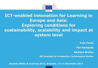 ICT-enabled innovation for Learning in
Europe and Asia:
Exploring conditions for
sustainability, scalability and impact at
system level
Yves Punie
Pan Kampylis
Barbara Brečko
JRC Institute for Prospective Technological Studies

Keynote Media & Learning 2013, Brussels, 12-13 December 2013

 