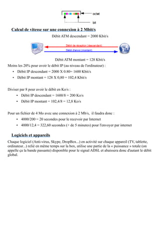 Calcul de vitesse sur une connexion à 2 Mbit/s
Débit ATM descendant = 2000 Kbit/s
Débit ATM montant = 128 Kbit/s
Moins les 20% pour avoir le débit IP (au niveau de l'ordinateur) :
• Débit IP descendant = 2000 X 0.80= 1600 Kbit/s
• Débit IP montant = 128 X 0,80 = 102,4 Kbit/s
Diviser par 8 pour avoir le débit en Ko/s :
• Débit IP descendant = 1600/8 = 200 Ko/s
• Débit IP montant = 102,4/8 = 12,8 Ko/s
Pour un fichier de 4 Mo avec une connexion à 2 Mb/s, il faudra donc :
• 4000/200 = 20 secondes pour le recevoir par Internet
• 4000/12,4 = 322,60 secondes (+ de 5 minutes) pour l'envoyer par internet
Logiciels et appareils
Chaque logiciel (Anti-virus, Skype, DropBox...) en activité sur chaque appareil (TV, tablette,
ordinateur...) relié en même temps sur la box, utilise une partie de la « puissance » totale (on
appelle ça la bande passante) disponible pour le signal ADSL et abaissera donc d'autant le débit
global.
 