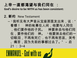 上帝一直都渴望与我们同在 ：

God’s desire to be WITH us has been consistent:

2. 新约 New Testament
–  3 我听见有大声音从宝座那里发出来，说：“
看哪！　 神的帐幕在人间，他要与人同住
，他们要作他的子民。　神要亲自与他们同
在，要作他们的　神。   4 他要抹去他们的一
切眼泪，不再有死亡，也不再有悲哀、哭号
、痛苦，因为先前的事都过去了。” - 启
21 ： 3~4

 