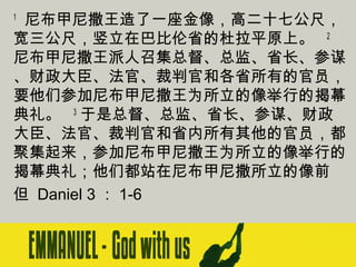 尼布甲尼撒王造了一座金像，高二十七公尺，
宽三公尺，竖立在巴比伦省的杜拉平原上。   2
尼布甲尼撒王派人召集总督、总监、省长、参谋
、财政大臣、法官、裁判官和各省所有的官员，
要他们参加尼布甲尼撒王为所立的像举行的揭幕
典礼。   3 于是总督、总监、省长、参谋、财政
大臣、法官、裁判官和省内所有其他的官员，都
聚集起来，参加尼布甲尼撒王为所立的像举行的
揭幕典礼；他们都站在尼布甲尼撒所立的像前 
但 Daniel 3 ： 1-6
1

 