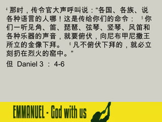 那时，传令官大声呼叫说：“各国、各族、说
各种语言的人哪！这是传给你们的命令：   5 你
们一听见角、笛、琵琶、弦琴、竖琴、风笛和
各种乐器的声音，就要俯伏，向尼布甲尼撒王
所立的金像下拜。   6 凡不俯伏下拜的，就必立
刻扔在烈火的窑中。”
但 Daniel 3 ： 4-6
4

 