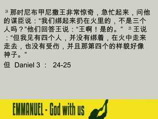  24 那时尼布甲尼撒王非常惊奇，急忙起来，问他
的谋臣说：“我们绑起来扔在火里的，不是三个
人吗？”他们回答王说：“王啊！是的。”   25 王说
：“但我见有四个人，并没有绑着，在火中走来
走去，也没有受伤，并且那第四个的样貌好像
神子。”
但 Daniel 3 ： 24-25

 