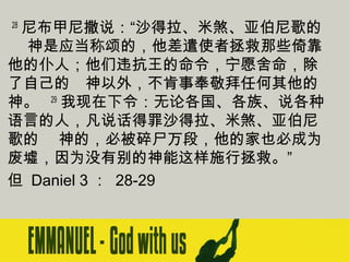  28 尼布甲尼撒说：“沙得拉、米煞、亚伯尼歌的
　 神是应当称颂的，他差遣使者拯救那些倚靠
他的仆人；他们违抗王的命令，宁愿舍命，除
了自己的　神以外，不肯事奉敬拜任何其他的
神。   29 我现在下令：无论各国、各族、说各种
语言的人，凡说话得罪沙得拉、米煞、亚伯尼
歌的　 神的，必被碎尸万段，他的家也必成为
废墟，因为没有别的神能这样施行拯救。”
但 Daniel 3 ： 28-29

 