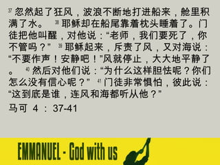 忽然起了狂风，波浪不断地打进船来，舱里积
满了水。   38 耶稣却在船尾靠着枕头睡着了。门
徒把他叫醒，对他说：“老师，我们要死了，你
不管吗？”   39 耶稣起来，斥责了风，又对海说：
“不要作声！安静吧！”风就停止，大大地平静了
。   40 然后对他们说：“为什么这样胆怯呢？你们
怎么没有信心呢？”   41 门徒非常惧怕，彼此说：
“这到底是谁，连风和海都听从他？”
马可 4 ： 37-41
37

 