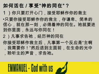 如何活在 / 享受“神的同在”？
1 ）你只要打开心门，接受耶稣作你的救主
•只要你接受耶稣作你的救主，存谦卑、简单的
信心，就在那一刻，必得着神的同在。祂就要进
到你里面，永远与你同在！
2 ）凡事求告祂，经历神的同在
你接受耶稣作救主后，凡事第一个反应是“主啊
，我需要你！”然后退到主面前，在生命的光中
，聆听主的声音，求告祂。

 