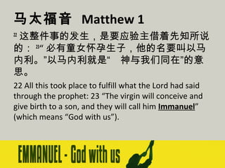 马太福音 Matthew 1
这整件事的发生，是要应验主借着先知所说
的： 23“ 必有童女怀孕生子，他的名要叫以马
内利。”以马内利就是“　神与我们同在”的意
思。
22

22 All this took place to fulfill what the Lord had said
through the prophet: 23 “The virgin will conceive and
give birth to a son, and they will call him Immanuel”
(which means “God with us”).

 