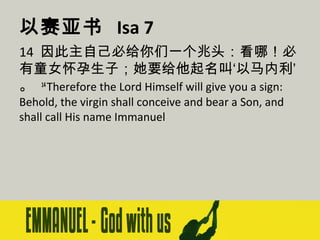 以赛亚书 Isa 7
14 因此主自己必给你们一个兆头：看哪！必
有童女怀孕生子；她要给他起名叫‘以马内利’
。 14 Therefore the Lord Himself will give you a sign:
Behold, the virgin shall conceive and bear a Son, and
shall call His name Immanuel

 