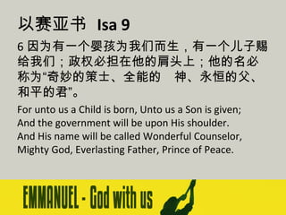 以赛亚书 Isa 9
6 因为有一个婴孩为我们而生，有一个儿子赐
给我们；政权必担在他的肩头上；他的名必
称为“奇妙的策士、全能的　神、永恒的父、
和平的君”。
For unto us a Child is born, Unto us a Son is given;
And the government will be upon His shoulder.
And His name will be called Wonderful Counselor,
Mighty God, Everlasting Father, Prince of Peace.

 