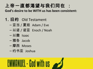 上帝一直都渴望与我们同在 ：

God’s desire to be WITH us has been consistent:

1. 旧约 Old Testament
– 亚当 / 夏娃 Adam / Eve
– 以诺 / 诺亚 Enoch / Noah
– 以撒 Isaac
– 雅各 Jacob
– 摩西 Moses
– 约书亚 Joshua

 