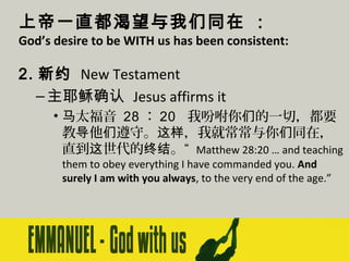 上帝一直都渴望与我们同在 ：

God’s desire to be WITH us has been consistent:

2. 新约 New Testament
– 主耶稣确认 Jesus affirms it
• 马太福音 28 ： 20 我吩咐你们的一切，都要
教导他们遵守。这样，我就常常与你们同在，
直到这世代的终结。“ Matthew 28:20 … and teaching
them to obey everything I have commanded you. And
surely I am with you always, to the very end of the age.”

 