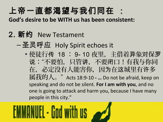 上帝一直都渴望与我们同在 ：

God’s desire to be WITH us has been consistent:

2. 新约 New Testament
– 圣灵呼应 Holy Spirit echoes it
• 使徒行传 18 ： 9- 10 夜里，主借着异象对保罗
说：“不要怕，只管讲，不要闭口！有我与你同
在，必定没有人能害你，因为在这城里有许多
属我的人。” Acts 18:9-10 - … Do not be afraid, keep on
speaking and do not be silent. For I am with you, and no
one is going to attack and harm you, because I have many
people in this city.”

 