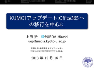 はじめに

京都大学 Oﬃce365:KUMOI の概要

Oﬃce365 への移行事業の評価

KUMOI アップデート:Oﬃce365 へ
の移行を中心に
上田 浩
@UEDA Hiroshi
uep@media.kyoto-u.ac.jp
京都大学 学術情報メディアセンター
http://uep.ipe.media.kyoto-u.ac.jp/

2013 年 12 月 16 日

おわりに

 