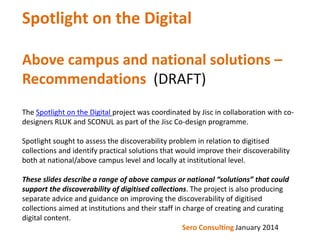 Spotlight on the Digital
Above campus and national solutions –
Recommendations (DRAFT)
The Spotlight on the Digital project was coordinated by Jisc in collaboration with codesigners RLUK and SCONUL as part of the Jisc Co-design programme.
Spotlight sought to assess the discoverability problem in relation to digitised
collections and identify practical solutions that would improve their discoverability
both at national/above campus level and locally at institutional level.
These slides describe a range of above campus or national “solutions” that could
support the discoverability of digitised collections. The project is also producing
separate advice and guidance on improving the discoverability of digitised
collections aimed at institutions and their staff in charge of creating and curating
digital content.
Sero Consulting January 2014

 