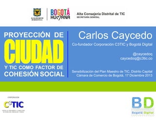 PROYECCIÓN DE

Carlos Caycedo
Co-fundador Corporación C3TIC y Bogotá Digital
@caycedoq
caycedoq@c3tic.co

Y TIC COMO FACTOR DE

COHESIÓN SOCIAL

Sensibilización del Plan Maestro de TIC, Distrito Capital
Cámara de Comercio de Bogotá, 17 Diciembre 2013

 