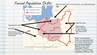 Germans from here
And here
Were forced to move
into the modern area
of Germany
Poles from here
Were forced to
move to the new
borders of Poland,
and many moved
here.
Ethnic Russians were moved into here, now called KaliningradForced Population Shifts
When I was studying
Polish my instructors told
me a joke: Where do you
go to study the Eastern
dialects of the Polish
language? Western
Poland, of course! (these
population shifts are why)
 