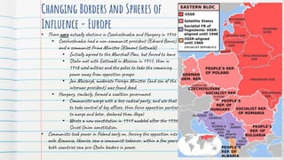 Changing Borders and Spheres of
Influence - Europe
• There were actually elections in Czechoslovakia and Hungary in 1946
• Czechoslovakia had a non-communist president (Edvard Benes)
and a communist Prime Minister (Klement Gottwald)
• Initially agreed to the Marshall Plan, but forced to leave
• Stalin met with Gottwald in Moscow in 1947, then in
1948 used militias and the police to take the remaining
power away from opposition groups.
• Jan Masaryk, moderate Foreign Minister (and son of the
interwar president) was found dead.
• Hungary, similarly, formed a coalition government
• Communists merge with a less radical party, and use that
to take control of key offices, then force opposition parties
to merge and later, declared them illegal.
• Wrote a new constitution in 1949 modeled after the 1936
Soviet Union constitution.
• Communists took power in Poland early on, forcing the opposition into
exile. Romania, likewise, saw a communist takeover, within a few years
both countries saw pro-Stalin leaders in power.
 