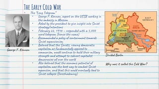 The Early Cold War
• The “Long Telegram”
• George F. Kennan, expert on the USSR working in
the embassy in Moscow
• Asked by the president to give insight into Soviet
strategy/intentions
• February 22, 1946 – responded with a 5,000
word telegram (hence the name)
• Recommended a policy of containment towards
Soviet expansionism
• Believed that the Soviets, viewing democratic
capitalism as fundamentally opposed to
communism, would continue to build their military
strength and attempt to subvert capitalist
democracies all over the world
• Also believed that the economic potential of
capitalism was the best way to combat Soviet
expansion, and that this would eventually lead to
Soviet collapse (foreshadowing)
Divided Berlin
Why was it called the Cold War?
George F. Kennan
 