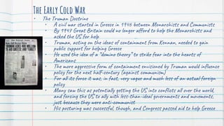 The Early Cold War
• The Truman Doctrine
• A civil war started in Greece in 1946 between Monarchists and Communists
• By 1947 Great Britain could no longer afford to help the Monarchists and
asked the US for help
• Truman, acting on the ideas of containment from Kennan, needed to gain
public support for helping Greece
• He used the idea of a “domino theory” to strike fear into the hearts of
Americans
• The more aggressive form of containment envisioned by Truman would influence
policy for the next half-century (against communism)
• For all its force it was, in fact, very vague and much less of an actual foreign
policy
• Many saw this as potentially getting the US into conflicts all over the world,
and forcing the US to ally with less-than-ideal governments and movements,
just because they were anti-communist
• His posturing was successful, though, and Congress passed aid to help Greece
 