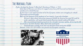 The Marshall Plan
• A plan developed by George C. Marshall, Secretary of State, in 1947
• Used ideas of Kennan and others to suggest using heavy US financial and technical
assistance to rebuild Europe
• By this time it was apparent that all of the European states were struggling to rebuild
(physically and economically)
• Was not just because of the goodness of our hearts, it was also strategic
• Kennan’s ideas about subverting communist beliefs by showing how good life could be
under capitalism, with goods (particularly American goods) making life better
• Also connected participating countries to a broader economic system, driven by the US
• Soviet Union (and the Eastern Bloc) declined to participate
• Czechoslovakia initially joined, but was forced to back out by the USSR
• Between 1948-1951 $13 billion was poured into European countries
 