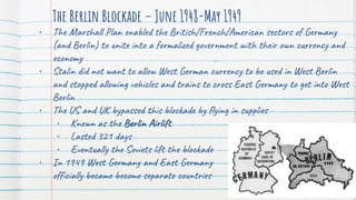 The Berlin Blockade – June 1948-May 1949
• The Marshall Plan enabled the British/French/American sectors of Germany
(and Berlin) to unite into a formalized government with their own currency and
economy
• Stalin did not want to allow West German currency to be used in West Berlin
and stopped allowing vehicles and trains to cross East Germany to get into West
Berlin
• The US and UK bypassed this blockade by flying in supplies
• Known as the Berlin Airlift
• Lasted 321 days
• Eventually the Soviets lift the blockade
• In 1949 West Germany and East Germany
officially became become separate countries
 