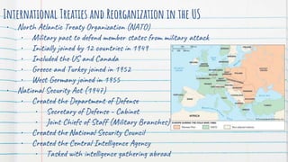 International Treaties and Reorganization in the US
• North Atlantic Treaty Organization (NATO)
• Military pact to defend member states from military attack
• Initially joined by 12 countries in 1949
• Included the US and Canada
• Greece and Turkey joined in 1952
• West Germany joined in 1955
• National Security Act (1947)
• Created the Department of Defense
• Secretary of Defense - Cabinet
• Joint Chiefs of Staff (Military Branches)
• Created the National Security Council
• Created the Central Intelligence Agency
• Tasked with intelligence gathering abroad
 