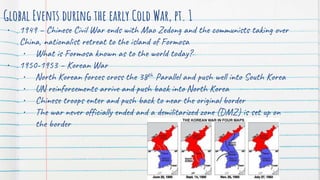 Global Events during the early Cold War, pt. 1
• 1949 – Chinese Civil War ends with Mao Zedong and the communists taking over
China, nationalist retreat to the island of Formosa
• What is Formosa known as to the world today?
• 1950-1953 – Korean War
• North Korean forces cross the 38th Parallel and push well into South Korea
• UN reinforcements arrive and push back into North Korea
• Chinese troops enter and push back to near the original border
• The war never officially ended and a demilitarized zone (DMZ) is set up on
the border
 