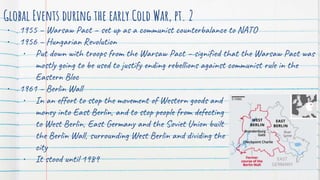Global Events during the early Cold War, pt. 2
• 1955 – Warsaw Pact – set up as a communist counterbalance to NATO
• 1956 – Hungarian Revolution
• Put down with troops from the Warsaw Pact – signified that the Warsaw Pact was
mostly going to be used to justify ending rebellions against communist rule in the
Eastern Bloc
• 1961 – Berlin Wall
• In an effort to stop the movement of Western goods and
money into East Berlin, and to stop people from defecting
to West Berlin, East Germany and the Soviet Union built
the Berlin Wall, surrounding West Berlin and dividing the
city
• It stood until 1989
 