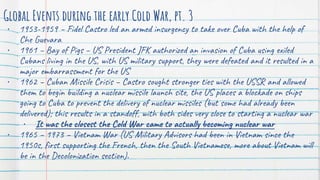 Global Events during the early Cold War, pt. 3
• 1953-1959 – Fidel Castro led an armed insurgency to take over Cuba with the help of
Che Guevara
• 1961 – Bay of Pigs – US President JFK authorized an invasion of Cuba using exiled
Cubans living in the US, with US military support, they were defeated and it resulted in a
major embarrassment for the US
• 1962 – Cuban Missile Crisis – Castro sought stronger ties with the USSR and allowed
them to begin building a nuclear missile launch site, the US places a blockade on ships
going to Cuba to prevent the delivery of nuclear missiles (but some had already been
delivered); this results in a standoff, with both sides very close to starting a nuclear war
• It was the closest the Cold War came to actually becoming nuclear war
• 1965 – 1973 – Vietnam War (US Military Advisors had been in Vietnam since the
1950s, first supporting the French, then the South Vietnamese, more about Vietnam will
be in the Decolonization section).
 