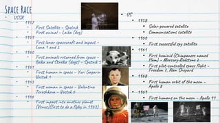 Space Race
• USSR
• 1957
• First Satellite – Sputnik
• First animal – Laika (dog)
• 1959
• First lunar spacecraft and impact –
Luna 1 and 2
• 1960
• First animals returned from space –
Belka and Strelka (dogs) – Sputnik 5
• 1961
• First human in space – Yuri Gagarin –
Vostok 1
• 1963
• First woman in space – Valentina
Tereshkova – Vostok 6
• 1966
• First impact into another planet
(Venus)(first to do a flyby in 1963)
• US
• 1958
• Solar-powered satellite
• Communications satellite
• 1960
• First successful spy satellite
• 1961
• First hominid (Chimpanzee named
Ham) – Mercury-Redstone 2
• First pilot-controlled space flight –
Freedom 7, Alan Shepard
• 1968
• First human orbit of the moon –
Apollo 8
• 1969
• First humans on the moon – Apollo 11
 