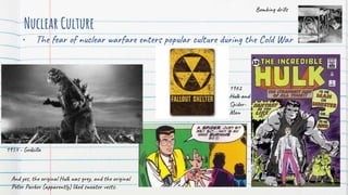 Nuclear Culture
• The fear of nuclear warfare enters popular culture during the Cold War
1954 - Godzilla
1962
Hulk and
Spider-
Man
Bombing drills
And yes, the original Hulk was grey, and the original
Peter Parker (apparently) liked sweater vests.
 