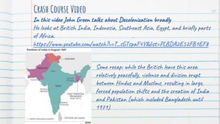 In this video John Green talks about Decolonization broadly
He looks at British India, Indonesia, Southeast Asia, Egypt, and briefly parts
of Africa.
https://www.youtube.com/watch?v=T_sGTspaF4Y&list=PLBDA2E52FB1EF8
0C9&index=40
Crash Course Video 24
Some recap: while the British leave this area
relatively peacefully, violence and division erupt
between Hindus and Muslims, resulting in large,
forced population shifts and the creation of India
and Pakistan (which included Bangladesh until
1971)
 