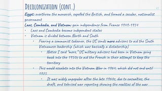 Egypt: overthrew the monarch, expelled the British, and formed a secular, nationalist
government
Laos, Cambodia, and Vietnam: gain independence from France 1949-1954
• Laos and Cambodia become independent states
• Vietnam is divided between North and South
• Fearing a communist takeover, the US sends more advisers to aid the South
Vietnamese leadership (which was basically a dictatorship)
• Notice I said “more,” US military advisers had been in Vietnam going
back into the 1950s to aid the French in their attempt to keep the
territory
• This would escalate into the Vietnam War in 1964, which did not end until
1975
• It was widely unpopular after the late 1960s, due to casualties, the
draft, and televised war reporting showing the realities of the war
Decolonization (cont.) 25
 