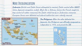 Indonesia: British and Dutch forces attempted to reassert Dutch control after WWII
(when Japanese occupation ended). Much like in Vietnam (where the French sought to
keep control of rubber resources) the Dutch relied heavily on Indonesian resources.
European forces were defeated and colonial authorities were violently removed.
More Decolonization 26
The Philippines: After the allies defeated the
Japanese, the Philippines was officially recognized as
independent in 1946, and joined the UN.
 