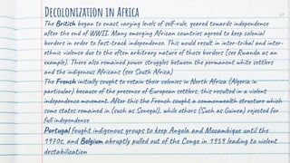 The British began to enact varying levels of self-rule, geared towards independence
after the end of WWII. Many emerging African countries agreed to keep colonial
borders in order to fast-track independence. This would result in inter-tribal and inter-
ethnic violence due to the often arbitrary nature of those borders (see Rwanda as an
example). There also remained power struggles between the permanent white settlers
and the indigenous Africans (see South Africa)
The French initially sought to retain their colonies in North Africa (Algeria in
particular) because of the presence of European settlers, this resulted in a violent
independence movement. After this the French sought a commonwealth structure which
some states remained in (such as Senegal), while others (Such as Guinea) rejected for
full independence
Portugal fought indigenous groups to keep Angola and Mozambique until the
1970s, and Belgium abruptly pulled out of the Congo in 1959 leading to violent
destabilization
Decolonization in Africa 27
 