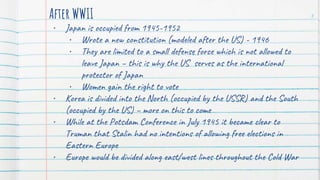 After WWII
• Japan is occupied from 1945-1952
• Wrote a new constitution (modeled after the US) - 1946
• They are limited to a small defense force which is not allowed to
leave Japan – this is why the US serves as the international
protector of Japan
• Women gain the right to vote
• Korea is divided into the North (occupied by the USSR) and the South
(occupied by the US) – more on this to come
• While at the Potsdam Conference in July 1945 it became clear to
Truman that Stalin had no intentions of allowing free elections in
Eastern Europe
• Europe would be divided along east/west lines throughout the Cold War
3
 