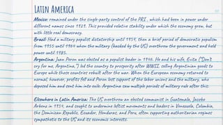 Mexico: remained under the single-party control of the PRI , which had been in power under
different names since 1929. This provided relative stability under which the economy grew, but
with little real democracy.
Brazil: Had a military populist dictatorship until 1954, then a brief period of democratic populism
from 1955 until 1964 when the military (backed by the US) overthrew the government and held
power until 1985.
Argentina: Juan Peron was elected as a populist leader in 1946. He and his wife, Evita (“Don’t
cry for me, Argentina,”) led the country to prosperity after WWII, selling Argentinian goods to
Europe while those countries rebuilt after the war. When the European economy returned to
normal, however, profits fell and Peron lost support of the labor unions and the military, who
deposed him and sent him into exile. Argentina saw multiple periods of military rule after this.
Elsewhere in Latin America: The US overthrew an elected communist in Guatemala, Jacobo
Arbenz in 1954, and sought to undermine leftist movements and leaders in Venezuela, Columbia,
the Dominican Republic, Ecuador, Honduras, and Peru, often supporting authoritarian regimes
sympathetic to the US and its economic interests.
Latin America 30
 